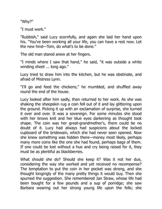 "Why?"
"I must work."
"Rubbish," said Lucy scornfully, and again she laid her hand upon
his. "You've been working all your life, you can have a rest now. Let
the new hind—Tom, do what's to be done."
The old man stared anew at her fingers.
"I minds where I saw that hand," he said, "it was outside a white
winding sheet ... long ago."
Lucy tried to draw him into the kitchen, but he was obstinate, and
afraid of Mistress Lynn.
"I'll go and feed the chickens," he mumbled, and shuffled away
round the end of the house.
Lucy looked after him sadly, then returned to her work. As she was
shaking the sheepskin rug a coin fell out of it and lay glittering upon
the ground. Picking it up with an exclamation of surprise, she turned
it over and over. It was a sovereign. For some minutes she stood
with her brows knit and her blue eyes darkening as thought took
shape. The coin was her great-grandmother's, there could be no
doubt of it. Lucy had always had suspicions about the locked
cupboard of the bridewain, which she had never seen opened. Now
she knew something was hidden there—money most likely, perhaps
many more coins like the one she had found, perhaps bags of them.
If one could be lost without a hue and cry being raised for it, they
must be as plentiful as blackberries.
What should she do? Should she keep it? Was it not her due,
considering the way she worked and yet received no recompense?
The temptation to put the coin in her pocket was strong, and she
thought longingly of the many pretty things it would buy. Then she
spurned the suggestion. She remembered Jan Straw, whose life had
been bought for a few pounds and a sup of porridge; she saw
Barbara wearing out her strong young life upon the fells; she
 