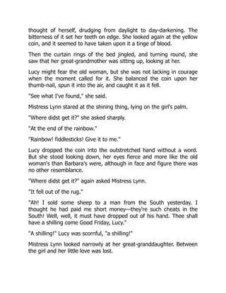 thought of herself, drudging from daylight to day-darkening. The
bitterness of it set her teeth on edge. She looked again at the yellow
coin, and it seemed to have taken upon it a tinge of blood.
Then the curtain rings of the bed jingled, and turning round, she
saw that her great-grandmother was sitting up, looking at her.
Lucy might fear the old woman, but she was not lacking in courage
when the moment called for it. She balanced the coin upon her
thumb-nail, spun it into the air, and caught it as it fell.
"See what I've found," she said.
Mistress Lynn stared at the shining thing, lying on the girl's palm.
"Where didst get it?" she asked sharply.
"At the end of the rainbow."
"Rainbow! fiddlesticks! Give it to me."
Lucy dropped the coin into the outstretched hand without a word.
But she stood looking down, her eyes fierce and more like the old
woman's than Barbara's were, although in face and figure there was
no other resemblance.
"Where didst get it?" again asked Mistress Lynn.
"It fell out of the rug."
"Ah! I sold some sheep to a man from the South yesterday. I
thought he had paid me short money—they're such cheats in the
South! Well, well, it must have dropped out of his hand. Thee shall
have a shilling come Good Friday, Lucy."
"A shilling!" Lucy was scornful, "a shilling!"
Mistress Lynn looked narrowly at her great-granddaughter. Between
the girl and her little love was lost.
 