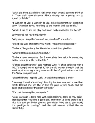 "What ails thee at a shilling? It's over much when I come to think of
it. Thee shall have sixpence. That's enough for a young lass to
spend on fallals."
"1 wonder at you, I wonder at you, great-grandmother," exclaimed
Lucy. "I wonder at you hoarding up the money, and you so old."
"Wouldst like to see me play ducks and drakes with it in the beck?"
Lucy tossed her head impatiently.
"Why do you keep Barbara and me penniless?" she asked.
"I feed you well and clothe you warm—what more dost need?"
"Barbara," began Lucy, but the old woman interrupted her.
"What's Barbara complaining about?"
"Barbara never complains. But I know she's heart-sick for something
better than a lone life on the fells."
"If she's sweethearting," said Mistress Lynn, "if she's taken up with a
lad, I's nought to say against it," for the old woman thought that the
services of a young strong man would be of great value now that
Jan Straw was past work.
"Sweethearting!" replied Lucy. "It's learning Barbara's after!"
"Learning! Hasn't she enough learning for any lass, and more than
most? Doesn't she ken the lift like the palm of her hand, and the
dales and fells better than her ten toes?"
"It's book-learning Barbara wants."
"Book-learning! I don't hold with book-learning. Hark to me, great-
granddaughter. You'll be a good lass, and when I's gone there'll be a
nice little sum put by for you and your sister. Now, see to your work;
the porridge is burning," and the old woman sniffed the air
disdainfully.
 