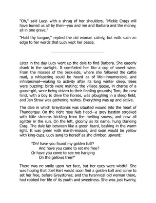 "Oh," said Lucy, with a shrug of her shoulders, "Mickle Crags will
have buried us all by then—you and me and Barbara and the money,
all in one grave."
"Hold thy tongue," replied the old woman calmly, but with such an
edge to her words that Lucy kept her peace.
Later in the day Lucy went up the dale to find Barbara. She eagerly
drank in the sunlight. It comforted her like a cup of sweet wine.
From the mosses of the beck-side, where she followed the cattle
road, a whispering could be heard as of life—innumerable, and
infinitesimal—waking to activity after its long winter sleep. Bees
were buzzing; birds were mating; the village geese, in charge of a
goose-girl, were being driven to their feeding grounds; Tom, the new
hind, with a boy to drive the horses, was ploughing in a steep field;
and Jan Straw was gathering rushes. Everything was up and active.
The dale in which Greystones was situated wound into the heart of
Thundergay. On the right rose Nab Head—a grey bastion streaked
with little streams trickling from the melting snows, and now all
aglitter in the sun. On the left, gloomy as its name, hung Darkling
Crag. The dale lay between like a green lizard, basking in the warm
light. It was green with marsh-mosses, and soon would be yellow
with king-cups. Lucy sang to herself as she climbed upward:
"Oh! have you found my golden ball?
And have you come to set me free?
Or have you come to see me hanging
On the gallows tree?"
There was no smile upon her face, but her eyes were wistful. She
was hoping that Joel Hart would soon find a golden ball and come to
set her free, before Greystones, and the tyrannical old woman there,
had robbed her life of its youth and sweetness. She was just twenty,
 