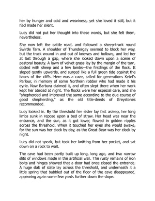 her by hunger and cold and weariness, yet she loved it still, but it
had made her silent.
Lucy did not put her thought into these words, but she felt them,
nevertheless.
She now left the cattle road, and followed a sheep-track round
Swirtle Tarn. A shoulder of Thundergay seemed to block her way,
but the track wound in and out of knowes and hollows, and led her
at last through a gap, where she looked down upon a scene of
pastoral beauty. A lawn of velvet grass lay by the margin of the tarn,
dotted with sheep and a few lambs—the firstlings of the flock. It
sloped gently upwards, and surged like a full green tide against the
bases of the cliffs. Here was a cave, called for generations Ketel's
Parlour, in memory of some Northern robber who had made it his
eyrie. Now Barbara claimed it, and often slept there when her work
kept her abroad at night. The flocks were her especial care, and she
"shepherded and improved the same according to the due course of
good shepherding," as the old title-deeds of Greystones
recommended.
Lucy looked in. By the threshold her sister lay fast asleep, her long
limbs sunk in repose upon a bed of straw. Her head was near the
entrance, and the sun, as it got lower, flowed in golden ripples
across the threshold. When it touched her eyes she would awake,
for the sun was her clock by day, as the Great Bear was her clock by
night.
Lucy did not speak, but took her knitting from her pocket, and sat
down on a rock to wait.
The cave had been partly built up long, long ago, and two narrow
slits of windows made in the artificial wall. The rusty remains of iron
bolts and hinges showed that a door had once closed the entrance.
A huge slab of slate lay across the threshold, and underneath it a
little spring that babbled out of the floor of the cave disappeared,
appearing again some few yards further down the slope.
 