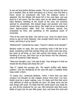 It was not long before Barbara awoke. The sun was sinking; the tarn
lay in shadow, blue as steel and glassy as a mirror; now and then a
heron struck an evanescent star from the shallows where it
splashed. But the fellside still stood full in the vivid light, and was
dyed to a rich green, like the colour seen on old silken needlework.
Upon Barbara, standing at the mouth of the cave, the sunshine
seemed to concentrate. She looked larger and grander and more
remote than a simple human being. She might be an incarnation of
some Nature-power, older than the mountains around her,
unassailed by time, and partaking of the perpetual youth of
immortals.
"One of the ewes has died," she said to Lucy, "and I've spent hours
trying to get its lamb fostered. Like enough thee'll have to take it
home, and bring it up by hand."
"Botherment!" exclaimed her sister; "haven't I plenty to do already?"
Barbara made no reply. She was wondering what it felt like to be
dead, wondering what that strange thing was which came but once,
but came to all living, to men and women and sheep, and, in the
twinkling of an eye, sent them out of the Known into the Unknown,
where all mysteries might abound.
"Hast ever thought, Lucy," she said at last, "how strange it is that we
should die like sheep and sheep like us?"
"Not I!" replied the younger girl. "My head's stuffed with lighter
rubbish," and she shuddered as her eyes fell upon a huddled white
heap under a thorn.
"It mazes me," continued Barbara, "when I think that yon poor
creature I've thought so silly mappen knows more than I do now.
Death must be a queer waking, Lucy. It's likely we'll find that we're
very different to what we fancied we were. It's likely we're not the
only things with souls. It's likely that the world wasn't just made for
us, and all the creatures for our use. Old Camomile says that every
blade of grass has its own little green soul, and loves the wind and
 