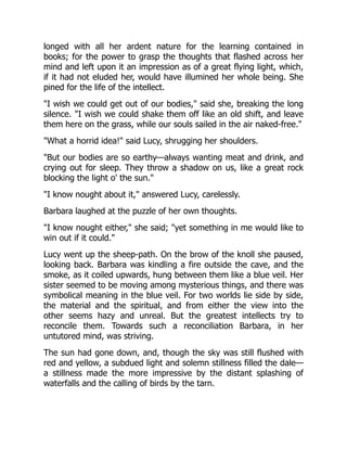 longed with all her ardent nature for the learning contained in
books; for the power to grasp the thoughts that flashed across her
mind and left upon it an impression as of a great flying light, which,
if it had not eluded her, would have illumined her whole being. She
pined for the life of the intellect.
"I wish we could get out of our bodies," said she, breaking the long
silence. "I wish we could shake them off like an old shift, and leave
them here on the grass, while our souls sailed in the air naked-free."
"What a horrid idea!" said Lucy, shrugging her shoulders.
"But our bodies are so earthy—always wanting meat and drink, and
crying out for sleep. They throw a shadow on us, like a great rock
blocking the light o' the sun."
"I know nought about it," answered Lucy, carelessly.
Barbara laughed at the puzzle of her own thoughts.
"I know nought either," she said; "yet something in me would like to
win out if it could."
Lucy went up the sheep-path. On the brow of the knoll she paused,
looking back. Barbara was kindling a fire outside the cave, and the
smoke, as it coiled upwards, hung between them like a blue veil. Her
sister seemed to be moving among mysterious things, and there was
symbolical meaning in the blue veil. For two worlds lie side by side,
the material and the spiritual, and from either the view into the
other seems hazy and unreal. But the greatest intellects try to
reconcile them. Towards such a reconciliation Barbara, in her
untutored mind, was striving.
The sun had gone down, and, though the sky was still flushed with
red and yellow, a subdued light and solemn stillness filled the dale—
a stillness made the more impressive by the distant splashing of
waterfalls and the calling of birds by the tarn.
 