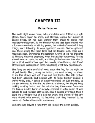 CHAPTER III
Peter Fleming
The swift night came down; fells and dales were folded in purple
gloom. Stars began to shine, and Barbara, eating her supper of
coarse bread, let her eyes wander from group to group with
meditative enjoyment. To her the sky was no vast abyss dotted with
a formless multitude of shining points, but a field of wonderful fiery
things, each following its own appointed course. Yonder glittered
Leo, there swung the Great Bear and the Dragon; and, there on a
mountain peak, shimmered the Northern Crown. It led her thoughts
to Timothy Hadwin's prophecy, when he cast her horoscope; for she
should wear a crown, he said, and though Barbara was too wise to
put a strict construction upon his words, nevertheless, she found
pleasure and inspiration in them, wondering what they might mean.
She flung an extra armful of wood upon the fire, for the night air
nipped frostily. Then, taking her lantern, she went among the sheep
to see that all was well with them and their lambs. The little orphan
had been adopted, and nestled with its foster-brother against a
warm woolly side. A sense of placid well-being lay over the fold, so
the girl returned to the fire. As she sat in silence, her fingers busy
making a withy basket, and her mind active, there came from over
the tarn a sudden burst of melody, ethereal as elfin music. It was
echoed to and fro from cliff to cliff, now it danced overhead, then it
stole like a whisper out of a dale far away. The shores of the tarn
were ringed with sounds, so haunting that they seemed to be
unearthly. Barbara listened in amazement.
Someone was playing a flute from the Rock of the Seven Echoes.
 