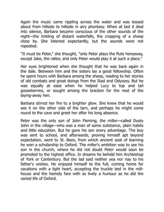 Again the music came rippling across the water and was tossed
about from hillside to hillside in airy phantasy. When at last it died
into silence, Barbara became conscious of the other sounds of the
night—the tinkling of distant waterfalls, the cropping of a sheep
close by. She listened expectantly, but the sounds were not
repeated.
"It must be Peter," she thought, "only Peter plays the flute hereaway,
except Jake, the ratter, and only Peter would play it at such a place."
Her eyes brightened when she thought that he was back again in
the dale. Between him and the sisters lay a good fellowship. Often
he spent hours with Barbara among the sheep, reading to her stories
of old combats and great doings from the Iliad and Odyssey. But he
was equally at ease when he helped Lucy to top and tail
gooseberries, or sought among the bracken for the nest of the
laying-away hen.
Barbara stirred her fire to a brighter glow. She knew that he would
see it on the other side of the tarn, and perhaps he might come
round to the cave and greet her after his long absence.
Peter was the only son of John Fleming, the miller—called Dusty
John in the village—who was a man of some substance, plain habits
and little education. But he gave his son every advantage. The boy
was sent to school, and afterwards, proving himself apt beyond
expectation, went to St. Bees, from which ancient seat of learning
he won a scholarship to Oxford. The miller's ambition was to see his
son in the church, where he did not doubt Peter would soon be
promoted to the highest office. In dreams he beheld him Archbishop
of York or Canterbury. But the lad said neither yea nor nay to his
father's wishes. He enjoyed himself to the full, coming home for
vacations with a light heart, accepting the truckle bed in the mill-
house and the homely fare with as lively a humour as he did the
varied life of Oxford.
 