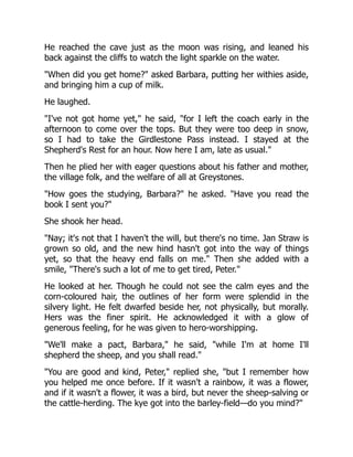 He reached the cave just as the moon was rising, and leaned his
back against the cliffs to watch the light sparkle on the water.
"When did you get home?" asked Barbara, putting her withies aside,
and bringing him a cup of milk.
He laughed.
"I've not got home yet," he said, "for I left the coach early in the
afternoon to come over the tops. But they were too deep in snow,
so I had to take the Girdlestone Pass instead. I stayed at the
Shepherd's Rest for an hour. Now here I am, late as usual."
Then he plied her with eager questions about his father and mother,
the village folk, and the welfare of all at Greystones.
"How goes the studying, Barbara?" he asked. "Have you read the
book I sent you?"
She shook her head.
"Nay; it's not that I haven't the will, but there's no time. Jan Straw is
grown so old, and the new hind hasn't got into the way of things
yet, so that the heavy end falls on me." Then she added with a
smile, "There's such a lot of me to get tired, Peter."
He looked at her. Though he could not see the calm eyes and the
corn-coloured hair, the outlines of her form were splendid in the
silvery light. He felt dwarfed beside her, not physically, but morally.
Hers was the finer spirit. He acknowledged it with a glow of
generous feeling, for he was given to hero-worshipping.
"We'll make a pact, Barbara," he said, "while I'm at home I'll
shepherd the sheep, and you shall read."
"You are good and kind, Peter," replied she, "but I remember how
you helped me once before. If it wasn't a rainbow, it was a flower,
and if it wasn't a flower, it was a bird, but never the sheep-salving or
the cattle-herding. The kye got into the barley-field—do you mind?"
 