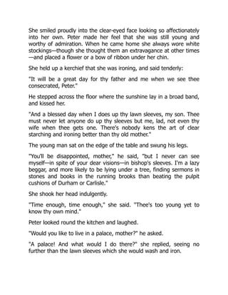 She smiled proudly into the clear-eyed face looking so affectionately
into her own. Peter made her feel that she was still young and
worthy of admiration. When he came home she always wore white
stockings—though she thought them an extravagance at other times
—and placed a flower or a bow of ribbon under her chin.
She held up a kerchief that she was ironing, and said tenderly:
"It will be a great day for thy father and me when we see thee
consecrated, Peter."
He stepped across the floor where the sunshine lay in a broad band,
and kissed her.
"And a blessed day when I does up thy lawn sleeves, my son. Thee
must never let anyone do up thy sleeves but me, lad, not even thy
wife when thee gets one. There's nobody kens the art of clear
starching and ironing better than thy old mother."
The young man sat on the edge of the table and swung his legs.
"You'll be disappointed, mother," he said, "but I never can see
myself—in spite of your dear visions—in bishop's sleeves. I'm a lazy
beggar, and more likely to be lying under a tree, finding sermons in
stones and books in the running brooks than beating the pulpit
cushions of Durham or Carlisle."
She shook her head indulgently.
"Time enough, time enough," she said. "Thee's too young yet to
know thy own mind."
Peter looked round the kitchen and laughed.
"Would you like to live in a palace, mother?" he asked.
"A palace! And what would I do there?" she replied, seeing no
further than the lawn sleeves which she would wash and iron.
 