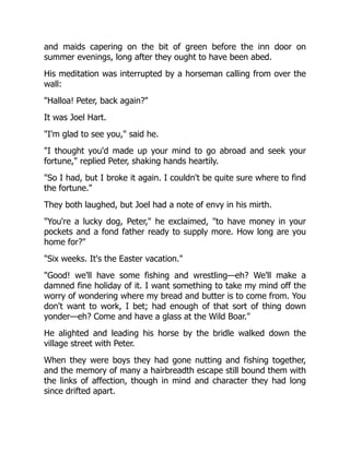 and maids capering on the bit of green before the inn door on
summer evenings, long after they ought to have been abed.
His meditation was interrupted by a horseman calling from over the
wall:
"Halloa! Peter, back again?"
It was Joel Hart.
"I'm glad to see you," said he.
"I thought you'd made up your mind to go abroad and seek your
fortune," replied Peter, shaking hands heartily.
"So I had, but I broke it again. I couldn't be quite sure where to find
the fortune."
They both laughed, but Joel had a note of envy in his mirth.
"You're a lucky dog, Peter," he exclaimed, "to have money in your
pockets and a fond father ready to supply more. How long are you
home for?"
"Six weeks. It's the Easter vacation."
"Good! we'll have some fishing and wrestling—eh? We'll make a
damned fine holiday of it. I want something to take my mind off the
worry of wondering where my bread and butter is to come from. You
don't want to work, I bet; had enough of that sort of thing down
yonder—eh? Come and have a glass at the Wild Boar."
He alighted and leading his horse by the bridle walked down the
village street with Peter.
When they were boys they had gone nutting and fishing together,
and the memory of many a hairbreadth escape still bound them with
the links of affection, though in mind and character they had long
since drifted apart.
 