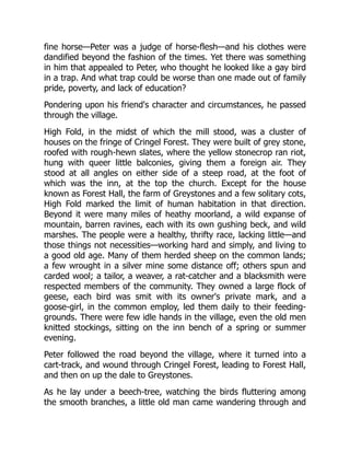 fine horse—Peter was a judge of horse-flesh—and his clothes were
dandified beyond the fashion of the times. Yet there was something
in him that appealed to Peter, who thought he looked like a gay bird
in a trap. And what trap could be worse than one made out of family
pride, poverty, and lack of education?
Pondering upon his friend's character and circumstances, he passed
through the village.
High Fold, in the midst of which the mill stood, was a cluster of
houses on the fringe of Cringel Forest. They were built of grey stone,
roofed with rough-hewn slates, where the yellow stonecrop ran riot,
hung with queer little balconies, giving them a foreign air. They
stood at all angles on either side of a steep road, at the foot of
which was the inn, at the top the church. Except for the house
known as Forest Hall, the farm of Greystones and a few solitary cots,
High Fold marked the limit of human habitation in that direction.
Beyond it were many miles of heathy moorland, a wild expanse of
mountain, barren ravines, each with its own gushing beck, and wild
marshes. The people were a healthy, thrifty race, lacking little—and
those things not necessities—working hard and simply, and living to
a good old age. Many of them herded sheep on the common lands;
a few wrought in a silver mine some distance off; others spun and
carded wool; a tailor, a weaver, a rat-catcher and a blacksmith were
respected members of the community. They owned a large flock of
geese, each bird was smit with its owner's private mark, and a
goose-girl, in the common employ, led them daily to their feeding-
grounds. There were few idle hands in the village, even the old men
knitted stockings, sitting on the inn bench of a spring or summer
evening.
Peter followed the road beyond the village, where it turned into a
cart-track, and wound through Cringel Forest, leading to Forest Hall,
and then on up the dale to Greystones.
As he lay under a beech-tree, watching the birds fluttering among
the smooth branches, a little old man came wandering through and
 