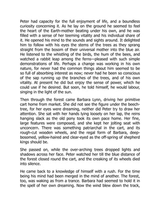 Peter had capacity for the full enjoyment of life, and a boundless
curiosity concerning it. As he lay on the ground he seemed to feel
the heart of the Earth-mother beating under his own, and he was
filled with a sense of her teeming vitality and his individual share of
it. He opened his mind to the sounds and sights around. It delighted
him to follow with his eyes the stems of the trees as they sprang
straight from the bosom of their universal mother into the blue air.
He listened to the whistling of the birds, the hum of the bees, and
watched a rabbit leap among the ferns—pleased with such simple
demonstrations of life. Perhaps a change was working in his own
nature, for never had the common things about him seemed to be
so full of absorbing interest as now; never had he been so conscious
of the sap running up the branches of the trees, and of his own
vitality. At present he did but enjoy the sense of power, which he
could use if he desired. But soon, he told himself, he would labour,
singing in the light of the sun.
Then through the forest came Barbara Lynn, driving her primitive
cart home from market. She did not see the figure under the beech-
tree, for her eyes were dreaming, neither did Peter try to draw her
attention. She sat with her hands lying loosely on her lap, the reins
hanging slack as the old pony took its own pace home. Her fine,
large features were composed, and she kept her jolting seat with
unconcern. There was something patriarchal in the cart, and its
rough-cut wooden wheels, and the regal form of Barbara, deep-
bosomed, yellow-haired and clear-eyed as the off-spring of shepherd
kings should be.
She passed on, while the over-arching trees dropped lights and
shadows across her face. Peter watched her till the blue distance of
the forest closed round the cart, and the creaking of its wheels died
into silence.
He came back to a knowledge of himself with a rush. For the time
being his mind had been merged in the mind of another. The forest,
too, was waking as from a trance. Barbara had seemed to hold it in
the spell of her own dreaming. Now the wind blew down the track,
 