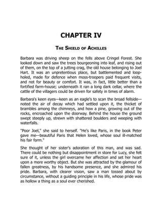 CHAPTER IV
The Shield of Achilles
Barbara was driving sheep on the fells above Cringel Forest. She
looked down and saw the trees bourgeoning into leaf, and rising out
of them, on the top of a jutting crag, the old house belonging to Joel
Hart. It was an unpretentious place, but battlemented and loop-
holed, made for defence when moss-troopers paid frequent visits,
and not for beauty or comfort. It was, in fact, little better than a
fortified farm-house; underneath it ran a long dark cellar, where the
cattle of the villagers could be driven for safety in times of alarm.
Barbara's keen eyes—keen as an eagle's to scan the broad fellside—
noted the air of decay which had settled upon it, the thicket of
brambles among the chimneys, and how a pine, growing out of the
rocks, encroached upon the doorway. Behind the house the ground
swept steeply up, strewn with shattered boulders and weeping with
waterfalls.
"Poor Joel," she said to herself. "He's like Paris, in the book Peter
gave me—beautiful Paris that Helen loved, whose soul ill-matched
his fair form."
She thought of her sister's adoration of this man, and was sad.
There could be nothing but disappointment in store for Lucy, she felt
sure of it, unless the girl overcame her affection and set her heart
upon a more worthy object. But she was attracted by the glamour of
fallen greatness, by his handsome presence, and she admired his
pride. Barbara, with clearer vision, saw a man tossed about by
circumstance, without a guiding principle in his life, whose pride was
as hollow a thing as a soul ever cherished.
 