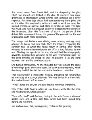 She turned away from Forest Hall, and the disquieting thoughts
which Joel roused, and looked up the dale. It wound in sun-swept
greenness to Thundergay, where Swirtle Tarn glittered like a silver
sixpence. For some days clouds had been gathering there, piled one
on the other like wool-sacks, white and soft as wool just now, but
stained crimson at sunrise, and black as smoke at night. The light
was vivid, and had that peculiar quality of deepening the colours of
the landscape, often the forerunner of storm; the purple of the
distant hills was more intense, the green of the grass richer, the red
of ploughed earth more passionate.
The sheep that Barbara was driving were uneasy, making many
attempts to break and turn back. Then the leader, recognising the
summer heaf to which the flocks return in spring, after having
wintered in a more sheltered place, set off at a run, followed by the
rest. Shading her eyes from the sun, she watched them leap gladly
upwards, bleating their welcome to the well-remembered spot—for
the bond binding the sheep to their hill-pasture, is as the bond
between man and his own hearthstone.
She turned homewards. As she threaded her way among the rocks
of the rough path, she came upon Jan Straw gathering wool, which
the sheep had left behind them upon the heath and brambles.
"Her was buried in a linen shift," he said, answering her remark that
he was busy at a strange gleaning. "Her was buried in a linen shift,
fine and white and soft as snow."
"Who?" asked the girl, for she saw that his mind was wandering.
"Her o' the white fingers, white as Lucy Lynn's, white like the linen
she was buried in, white as snow."
"Your wife, Jan?" said Barbara, having in her mind's eye a vision of
golden curls and a little pale face, which had been buried long
before she was born.
Jan said no more, but, turning away, continued his gleaning.
 