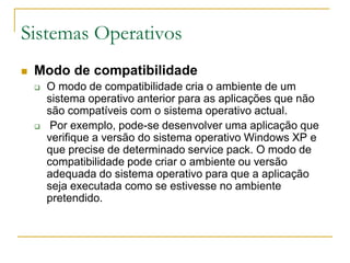Sistemas Operativos
 Modo de compatibilidade
 O modo de compatibilidade cria o ambiente de um
sistema operativo anterior para as aplicações que não
são compatíveis com o sistema operativo actual.
 Por exemplo, pode-se desenvolver uma aplicação que
verifique a versão do sistema operativo Windows XP e
que precise de determinado service pack. O modo de
compatibilidade pode criar o ambiente ou versão
adequada do sistema operativo para que a aplicação
seja executada como se estivesse no ambiente
pretendido.
 