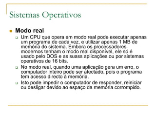 Sistemas Operativos
 Modo real
 Um CPU que opera em modo real pode executar apenas
um programa de cada vez, e utilizar apenas 1 MB de
memória do sistema. Embora os processadores
modernos tenham o modo real disponível, ele só é
usado pelo DOS e as suass aplicações ou por sistemas
operativos de 16 bits.
 No modo real, quando uma aplicação gera um erro, o
computador inteiro pode ser afectado, pois o programa
tem acesso directo à memória.
 Isto pode impedir o computador de responder, reiniciar
ou desligar devido ao espaço da memória corrompido.
 
