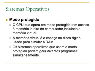  Modo protegido
 O CPU que opera em modo protegido tem acesso
à memória inteira do computador,incluindo a
memória virtual.
 A memória virtual é o espaço no disco rígido
usado para simular a RAM.
 Os sistemas operativos que usam o modo
protegido podem gerir diversos programas
simultaneamente.
Sistemas Operativos
 