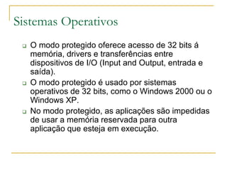Sistemas Operativos
 O modo protegido oferece acesso de 32 bits á
memória, drivers e transferências entre
dispositivos de I/O (Input and Output, entrada e
saída).
 O modo protegido é usado por sistemas
operativos de 32 bits, como o Windows 2000 ou o
Windows XP.
 No modo protegido, as aplicações são impedidas
de usar a memória reservada para outra
aplicação que esteja em execução.
 