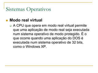 Sistemas Operativos
 Modo real virtual
 A CPU que opera em modo real virtual permite
que uma aplicação de modo real seja executada
num sistema operativo de modo protegido. É o
que ocorre quando uma aplicação do DOS é
executada num sistema operativo de 32 bits,
como o Windows XP.
 