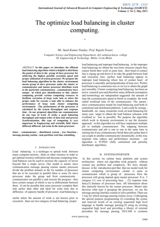 ISSN: 2278 – 1323
International Journal of Advanced Research in Computer Engineering & Technology (IJARCET)
Volume 2, No 5, May 2013
www.ijarcet.org
1844

ABSTRACT: In this paper we introduce the efficient
load balancing algorithm which is helpful to distribute
the packet of data to the group of slave processor for
achieving the highest possible execution speed and
proper utilization of system processor. We propose the
load balancing algorithm in the cluster environment
means group of slave processor make the cluster or
communicator and master processor distribute work
to the particular communicator . communicator have
unique id which give identification to this. cluster
computing provide various computing resource to
facilitate execution of large scale task so select the
proper node for execute a task able to enhance the
performance of large scale cluster computing
environment .The performance of the processor is
calculated by the system throughput and response
time . In our proposed algorithm one communicator
do one type of work .It strike a good balancing
throughput and output order of data unit and process
Synchronization. this type of computing is very
important in Engineering and scientific field where
different different job come in the main processor.
Index : communicator , distributed system , tree bisection ,
message passing routine , task partition real time scheduling.
I. INTRODUCTION
Load balancing is a technique to spread work .between
many computer process , disks or other resource in order to
get optimal resource utilization and decrease computing time.
load balancer can be used to increase the capacity of server
beyond that a single server. Our modal is master slave
communication message passing routine master processor
divide the problem domain in the fix number of processor
that are to be executed in parallel there is some fix slave
processor make the group and form communicator .
communicator run parallel y and execute the program . they
have certain unique id which is use to differentiate between
them . It can be possible that some processor complete their
task earlier than other and ideal for some time due to
difference of capacity handle of processor .load balancing is
useful where the amount of work is not known prior to
execution . there are two category of load balancing proper
load balancing and improper load balancing . in the improper
load balancing we obtain the non linier structure means they
cannot finish their work in same time . their head of contact
line is zigzag up and down if we take the graph between load
and execution time. perfect load balancing oppose to
improper load balancing where line of contact head of
processor is smoothly and perpendicular of time axis. Perfect
load balancing is sometimes rare so we try to obtain the graph
just smoothly. Cluster computing load balancing has been an
active research area and therefore many different assumption
and terminology are independent suggested .the amount of
time the communicator spend to finish or complete the work
called workload time of the communicator. The master_
slave communication modal for load balancing used both in
centralised and distributed platform. Load could be storage ,
bandwidth etc. many researcher work on load balancing for
many year target to obtain the load balance scheame with
overhead as low as possible. We purpose the algorithm
which work in dynamic environment to use the dynamic
approach . in this algorithm we will have implement multiple
job to multiple communicator. The mapping between
communicator and job is one to one at the same time in
starting but if any communicator finish their job earliar then it
can couple to another communicator dynamically .in this way
response time reduce and performance increases . our
algorithm is FCPDA (fully centralised and partially
distributed algorithm).
II. SYSTEM OVERVIEW
In this section we outline basic platform and system
architecture where our algorithm work properly without
created any problem and complexity. We have already
discuss in the introduction part that that our modal work for
cluster computing environment .cluster is same as
communicator which is group of processor. How the
processor will group depend upon master processor. It is 3
category (1) cost of processing base , (2) response time
base,(3) distance of processor base. All information about
this statically known by the master processor. Master take
decision what type it grouping the processor. we use the
message passing interface routine to solve problem. There are
3 way by which message passing routine occur. (1)designing
the special purpose programming (2) extending the syntax
and reserved words of an existing sequential high level
language to handle message passing.(3) using an existing
sequential high level and providing a library of external
procedure for message passing. OCCAM is common
The optimize load balancing in cluster
computing.
.
Mr. Sunil Kumar Pandey, Prof. Rajesh Tiwari.
Computer Science and Engineering Department, shri sankaracharya college
Of Engineering & Technology Bhilai. Csvtu Bhilai
 