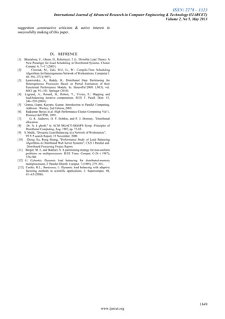 ISSN: 2278 – 1323
International Journal of Advanced Research in Computer Engineering & Technology (IJARCET)
Volume 2, No 5, May 2013
1849
www.ijarcet.org
suggestion ,constructive criticism & active interest in
successfully making of this paper.
IX. REFRENCE
[1] Bharadwaj, V., Ghose, D., Robertazzi, T.G.: Divisible Load Theory: A
New Paradigm for Load Scheduling in Distributed Systems. Cluster
Comput. 6, 7--17 (2003).
[2] Cierniak, M., Zaki, M.J., Li, W.: Compile-Time Scheduling
Algorithms for Heterogeneous Network of Workstations. Computer J.
40, 356--372 (1997).
[3] Lastovetsky, A., Reddy, R.: Distributed Data Partitioning for
Heterogeneous Processors Based on Partial Estimation of their
Functional Performance Models. In: HeteroPar‟2009. LNCS, vol.
6043, pp. 91--101. Springer (2010).
[4] Legrand, A., Renard, H., Robert, Y., Vivien, F.: Mapping and
load-balancing iterative computations. IEEE T. Parall. Distr. 15,
546--558 (2004).
[5] Grama, Gupta, Karypis, Kumar. Introduction to Parallel Computing,
Addision –Wesley, 2nd Edition, 2003.
[6] Rajkumar Buyya et.al. High Performance Cluster Computing Vol 1,
Prentice Hall PTR, 1999 .
[7] G. R. Andrews, D. P. Dobkin, and P. J. Downey, "Distributed
allocation.
[8] Dr. A. k ghosh," in ACM SIGACT-SIGOPS Symp. Principles of
Distributed Computing, Aug. 1982, pp. 73-83.
[9] S. Malik, “Dynamic Load Balancing in a Network of Workstation”,
95.515 search Report, 19 November, 2000.
[10] Zhong Xu, Rong Huang, "Performance Study of Load Balancing
Algorithms in Distributed Web Server Systems", CS213 Parallel and
Distributed Processing Project Report.
[11] Berger, M. J., and Bokhari, S. A partitioning strategy for non-uniform
problems on multiprocessors. IEEE Trans. Comput. C-26 ( 1987),
570-580.
[12] G. Cybenko, Dynamic load balancing for distributed-memory
multiprocessors, J. Parallel Distrib. Comput. 7 (1989), 279–301..
[13] Cariño, R.L., Banicescu, I.: Dynamic load balancing with adaptive
factoring methods in scientific applications. J. Supercomput. 44,
41--63 (2008).
 