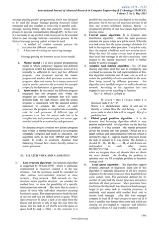 ISSN: 2278 – 1323
International Journal of Advanced Research in Computer Engineering & Technology (IJARCET)
Volume 2, No 5, May 2013
1845
www.ijarcet.org
message passing parallel programming which was designed
to be used the unique message passing processor called
transputer and also translate to serial code to parallel code .
message passing library calls that platform. where direct
process to process communication through IPC. In this view
it is necessary to say explicit what process are to be executed
when to pass message between concurrent process. In the
form of message passing system we have to need
1. A method of creation separate process for
execution for different computer .
2. A function of sending and receiving message.
Message passing environment occur in two modal.
1. Mpmd modal : it is most general programming
modal in which completely separate and different
program is written for each processor. however it is
normally to sufficient to have just two different
program . one processor execute the master
program and another ideal processor execute slave
programs. slave and master have unique process id
may be used to customize the execution for example
to specify the destination of generated message.
2. Spmd modal: In this modal the different program
integrated into one program unit. within the
program are control statement that will select
different parts for each process .after the source
program is constructed with the required control
statement to separate the action of each
processor ,the program is compiled into executable
code for each processor. if different type of
processor exist then the source code has to be
compiled into each processor type, and correct type
must be loaded for execution by each processor .
for dynamic process creation two distinct program
may written , a master program and a slave program
separately compiled and ready to execution. our
algorithm work in the both MPMD and SPMD
modal. It works in centralise dynamic load
balancing. because here cluster directly contact to
master processor.
III. RELATED WORK AND ALGORITHM
1. Line structure algorithm: line structure algorithm
is suggested by Wilson(1995) which is particular
implemented to processor connect it in the line
structure , but the technique could be extended for
other various interconnection structure as mess
network , Ring network , Hub network etc. line
structure means pipeline structure . we consider the
method here to show the possibility of a specific
interconnection network . The basic idea to create a
queue of tasks with individual processor accusing
location in queue. The master processor feeds the task
at one end and task are shifted down to queue. When
slave processor Pi detect a task at its input from the
Queue and process is idle it take the task from the
queue. then the tasks to left shuffle down the queue so
space held by task is filled . in this structure it is
possible that one processor also depend to the another
processor. But in this way all processor are busy in all
time and system utilization increase. Queue is
designed for priority of task base means high priority
process come.
2. Central queue algorithm: It is dynamic data
distribution algorithm. . where the main processor
maintain the queue where new job is stored. When the
new task come then the queue manager distribute it‟s
task to the requester slave processor. if no job is ready
then the request is buffered until new activity occur.
When the load fall under certain limit of processor
then local load manager in the slave processor send
request to the master processor which is further
handle by central manager.
3. Adaptive load sharing algorithm : No. Of load
sharing algorithm exist but due to complexity and
overhead we unaware the real implementation of this.
this algorithm minimize out of order rate as well as
reduce the probability of units associated to the same
flow being treated by different processor . this
algorithm use i parallel computer as well as broadcast
network. According to this algorithm data unit
mapped to any server according to function.
F(x) = y. Which is defined as
Pj G(x,y) = max ( G(x,k)) where k is
processor node 1< k<= P.
Where x is identification vector of unit use to
identify a certain flow the unit belong , j is the
server node to which data will be mapped . G(x,y) is
psedofunction.
4. Global graph partition algorithm : It is the
dynamic load balancing algorithm which is very
popular and powerful . this algorithm use the fact that
a problem is a big domain . the master processor
divide the domain into sub domain. Object are as a
graph vertices and interconnection between object is
denoted by edge. E . suppose master processor divide
the task or domain in k way means the domain is
divided D1 , D2 , D3, D4............Dk. all sub domain are
independent to each other means
D1∩D2∩D3∩D4..................................∩Dk =Φ and
when we integrate these sub domain then we obtain
the exact domain . the dividing the problem in
optimise way are NP complete problem so heuristic
strategy used.
5. Local queue algorithm : This algorithm support
dynamic approach or migration .main aim of this
algorithm is statically allocation of all new process
migration by the main processor when load fall down
some certain limit. The parameter defined the fix
number of ready task the master processor attempts to
distribute all slave processor . when processor have
load below the threshold load then local load manager
target to get many task to remotely processor. It
randomly send request with number local task to
remote load manager , after this load manager
compare to local id of ready process to received id if
later is smaller than former then some task which are
running are pre-empted to requester and affective
configure with no. Of task transfer is returned .
 