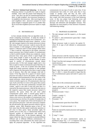 ISSN: 2278 – 1323
International Journal of Advanced Research in Computer Engineering & Technology (IJARCET)
Volume 2, No 5, May 2013
www.ijarcet.org
1846
6. Receiver Initiated load balancing : In this load
balancing scheme it is possible for a task to migrate
multiple times until the proper load balancing not
occur . here slave can also be communicated between
them .so light weighted slave processor broadcast to
its neighbour slave processor . after receiving the data
each neighbour slave processor compare it‟s local
queue length to requested queue if it is smaller than
the its local then neighbour processor replies to single
job.
IV. METHODOLOGY
we have already introduce that our algorithm work in
cluster computing environment . It adopt the modal of
message passing interface master slave architecture . It is
applicable to multiple job multi cluster platform. . at first
the task manager request to the master processor to know
their status. If master processor ready to receive the task
then it response to task manager as well as flag status is
equal to 1 otherwise send 0. If task manager obtain status
=1 then it send the data packet to the master processor
master processor have limited number of communicator
so that it could be handle without any complexity .master
processor have some queue which is equal length and
every queue length is equal to the page size of main
memory of the task manager and the number of queue
equal to number of communicator around master
processor plus 3.if the task manager supply task is less
than or equal to master communicator queue then they are
stored in queue . if the size of packet more than queue
length then master processor response to task manager
and to fragment this data packet less than or equal to page
size of memory. then after task manager send task to
master. If the flag status bit is equal to 0 means master
processor not ready to receive the packet i this condition
task manager check permanently to know the status of the
master processor. master processor set the counter cont
which is initially equal to no. Of communicator when one
type of job come then it is store in the queue then counter
decrement by one this loop continuously executed until
counter equal to zero then if extra job come then it is
rejected by the master processor. when all the task store in
the respective queue then master processor started it‟s
operation the queue where the job store called
communicator queue ,there is second queue which is
smaller than communicator queue is called Task queue
where p slot exist p is the number of communicator exist
in processing every slot have fix number of sample data of
every queue. The sample task of first slot broadcast to all
slave processor processor each slave processor computer
the job and send to the master processor which is store in
response queue Q[k]. Response queue is have P2
slot
how many time the data spend in particular operation or
job store in these queue. Same procedure apply for
another job so in this way a 2 dimensional matrix form
between number of communicator and number of
different different tasks. In the dynamic approach the
master obtain the time for execution to proceed different
different task to different different communicator. So
according these extra information the master processor
apply the proposed algorithm . In this algorithm one
communicator do one type of work in same time .if one
communicator have done it‟s work early then it may
couple to another work and they do their work
simultaneously if both of them complete it‟s work then
they couple with third processor in this load balancing
occur. in this way proper load balancing occur and
processor will always busy so proper response time
decrease and utilization and throughput increase. This
algorithm use some property of line structure of dynamic
load balancing strategy.
V. PROPOSED ALGORITHM
1. The task manager send the request rm to the master
processor.
2. If ( status=1 and communicator queue Q[i] = empty
and busy = 0 or 1 )
{
Master processor ready to receive the packet Di .
where Di. Is type of job allotted to communicator
queue i.
}
Else
{
{
master processor send the response status =0 to task
manager means it can not receive the data packet
}
3. If step 2 true then task manager send the task Di to the
master processor .
4. If (size of data packet > size of communicator queue
Q[i]
{
Master reject that packet and response fragment bit
flag =1 , Q[i] =x means this packet is larger than the
size of communicator queue and send it‟s queue size
to this .
}
Else
{
Packet store in the communicator queue Q[i].
}
5. master processor set the counter cont which is
initialised to P where P is number of communicator
around it.
6. While(recievetask ==true )
{
Counter = counter -1;
}until counter =0;
7. If (counter ==0)
{
All communicator queue have been filled .
}
8. If ( counter ==0 and receivetask == 1)
{
Packet are rejected by master processor and suggest to
wait some time.
}
9. If (step 7 ==true)
{
Copy data of every communicator queue to
distributed queue T[i] , i= P in respective slot S[i].
Where i =1 to P(number of communicator).
 