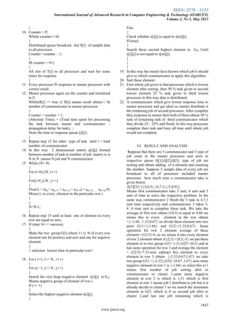 ISSN: 2278 – 1323
International Journal of Advanced Research in Computer Engineering & Technology (IJARCET)
Volume 2, No 5, May 2013
1847
www.ijarcet.org
}
10. Counter = P;
While( counter<>0)
{
Distributed queue broadcast slot S[i] of sample data
to all processor.
Counter =counter – 1;
}
If( counter ==0 )
{
All slot of T[i] to all processor and wait for some
times for response
}
11. Every processor Pi response to master processor with
correct result .
12. Master processor again set the counter and initialised
to 0 .
While(R[i] == true )// R[i] means result obtain i „th
number of communicator to master processor.
{
Counter = counter + 1;
(Absolute Time)i = (Total time spent for processing
the task between master and communicator –
propagation delay for task)i.. ;
Store the time in response queue [j][i];
}
13. Repeat step 12 for other type of task until i = total
number of communicator.
14. In this way 2 dimensional matrix a[i][j] formed
between number of task to number of job .matrix is is
N to N .means N job and N communicator.
15. While (N> 0)
{
For (i=0;i≤N ;i++)
{
For(j=0; j≤N ; j++)
{
Float L = (aij + ai(j+1) + ai(J+3) + ai(J+4) + ai(j+5).........ai(i+n)/N;
Minus L to every element in the particular row i.
}
}
N=N-1;
}
16. Repeat step 15 until at least one of element in every
row not equal to zero.
17. If (step 16 == success)
{
Make the two group G[i] where 1≤ i≤ N of every row
element one for positive and zero and one for negative
element.
}
// selection lowest time in particular row//
18. For ( i=1; i<= N ; i++)
{
For (j= 1; j<= N ; j++)
{
Search the very large negative element a[i][j] in Gi2.
Means negative group of element of row i.
If ( i= 1)
{
Select the highest negative element a[i][j].
}
Else
{
Check whether a[i[j] is equal to a[m][j] .
If (true)
{
Search these second highest element in Gi2. Until
a[i][j] is not equal to a[m][j].
}
}
}
19. In this way the master have known which job it should
give to which communicator to apply this algorithm.
20. Sort these element .
21. First whole job given to that processor which is lowest
element after sorting .then 50 % task given to second
lowest element 25 % task given to third lowest
processor in this way data is distributed.
22. A communicator which give lowest response time to
master processor and get ideal so master distribute it
the remaining job of second processor. After complete
they response to master then both of them obtain 50 %
task of remaining task of third communicator which
they divide 25 – 25% and finish. In this way processor
complete their task and busy all time until whole job
would not complete.
VI. RESULT AND ANALYSIS
Suppose that there are 3 communicator and 3 type of
job come in the master processor and store in
respective queue Q[1],Q[2],Q[3]. type of job are
sorting and obtain adding of n element and counting
the number. Suppose 5 sample data of every job are
broadcast to all of processor included master
processor how much time a communicator take is
given below.
A[3][3]= [{3,6,5},{4,7,1},{5,8,9}]
Means first communicator take 3 unit, 6 unit and 5
unit of time to solve the respective problem. In the
same way communicator 2 finish the 3 task in 4,7,1
unit time respectively and communicator 3 takes 5,
8 ,9 time unit to complete these task. We take the
average of first row obtain (14/3) is equal to 4.66 we
minus this to every element in the row obtain
={ -1.66 , 1.33,0.67} we divide these element into two
parts G11={-1.66} and G12={1.33,0.67}. Same
operation for row 2 element average of these
element= (12/3)=4 .so we minus 4 into every element
of row 2 element obtain A{2,3}={0,3,-3} we put these
element in to two group G21={-3},G22={0,3}.and at
last same operation for row 3 and average the element
= (22/3)=7.33.now subtract this element to every
element in row 3 obtain {-2.33,0.67,1.67} we take
two group G31 ={-2.33},G32={0.67 ,1.67}.now more
negative element in row 1 is {-1.66} so select this a11
means first number of job sorting allot to
communicator or cluster 1.same more negative
element in row 2 is which is {-3} which is first
element in row 1 means job 1 distribute to job but it is
already decide to cluster 1 so we search the minimum
element in G21 which is 0 so second job allot to
cluster 2.and last one job remaining which is
 
