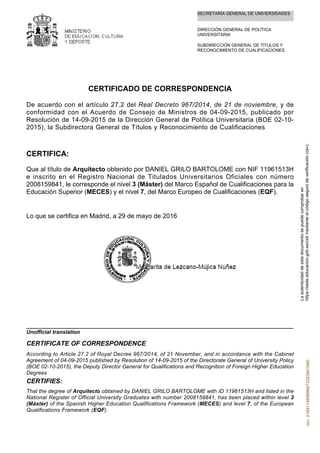 SECRETARÍA GENERAL DE UNIVERSIDADES
DIRECCIÓN GENERAL DE POLÍTICA
UNIVERSITARIA
SUBDIRECCIÓN GENERAL DE TÍTULOS Y
RECONOCIMIENTO DE CUALIFICACIONES
CERTIFICADO DE CORRESPONDENCIA
De acuerdo con el artículo 27.2 del Real Decreto 967/2014, de 21 de noviembre, y de
conformidad con el Acuerdo de Consejo de Ministros de 04-09-2015, publicado por
Resolución de 14-09-2015 de la Dirección General de Política Universitaria (BOE 02-10-
2015), la Subdirectora General de Títulos y Reconocimiento de Cualificaciones
CERTIFICA:
Que al título de Arquitecto obtenido por DANIEL GRILO BARTOLOME con NIF 11961513H
e inscrito en el Registro Nacional de Titulados Universitarios Oficiales con número
2008159841, le corresponde el nivel 3 (Máster) del Marco Español de Cualificaciones para la
Educación Superior (MECES) y el nivel 7, del Marco Europeo de Cualificaciones (EQF).
Lo que se certifica en Madrid, a 29 de mayo de 2016
That the degree of Arquitecto obtained by DANIEL GRILO BARTOLOME with ID 11961513H and listed in the
National Register of Official University Graduates with number 2008159841, has been placed within level 3
(Máster) of the Spanish Higher Education Qualifications Framework (MECES) and level 7, of the European
Qualifications Framework (EQF).
CERTIFIES:
According to Article 27.2 of Royal Decree 967/2014, of 21 November, and in accordance with the Cabinet
Agreement of 04-09-2015 published by Resolution of 14-09-2015 of the Directorate General of University Policy
(BOE 02-10-2015), the Deputy Director General for Qualifications and Recognition of Foreign Higher Education
Degrees
CERTIFICATE OF CORRESPONDENCE
Unofficial translation
Laautenticidaddeestedocumentosepuedecomprobaren
https://sede.educacion.gob.es/cid/medianteelcódigosegurodeverificación(csv).csv:216911469686673323941940
 