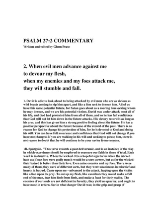 PSALM 27:2 COMMENTARY 
Written and edited by Glenn Pease 
2. When evil men advance against me 
to devour my flesh, 
when my enemies and my foes attack me, 
they will stumble and fall. 
1. David is able to look ahead to being attacked by evil men who are as vicious as 
wild beasts coming to rip him apart, and like a lion seek to devour him. All of us 
have this same potential future, for Satan goes about as a roaring lion seeking whom 
he may devour, and we are his potential victims. David was under attack most all of 
his life, and God had protected him from all of them, and so he has full confidence 
that God will not let him down in the future attacks. His victory record is as long as 
his arm, and this has given him a strong positive feeling about the future. He has a 
positive perspective about the future because of the record of the past. There is no 
reason for God to change his protection of him, for he is devoted to God and doing 
his will. You can have full assurance and confidence that God will not change if you 
have not changed. If you are walking in his will and seeking to please him, there is 
not reason to doubt that he will continue to be your savior from enemies. 
1B. Spurgeon, "This verse records a past deliverance, and is an instance of the way 
in which experience should be employed to reassure our faith in times of trial. Each 
word is instructive. When the wicked. It is a hopeful sign for us when the wicked 
hate us; if our foes were godly men it would be a sore sorrow, but as for the wicked 
their hatred is better than their love. Even mine enemies and my foes. There were 
many of them, they were of different sorts, but they were unanimous in mischief and 
hearty in hatred. Came upon me --advanced to the attack, leaping upon the victim 
like a lion upon its prey. To eat up my flesh, like cannibals they would make a full 
end of the man, tear him limb from limb, and make a feast for their malice. The 
enemies of our souls are not deficient in ferocity, they yield no quarter, and ought to 
have none in return. See in what danger David was; in the grip and grasp of 
 