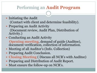 Performing an Audit Program
 Initiating the Audit
(Contact with client and determine feasibility).
 Preparing an Audit Activity
(Document review, Audit Plan, Distribution of
Activity.)
 Conducting an Audit Activity
Opening meeting, demand of guide (Auditee),
document verification, collection of information.
 Meeting of all Auditor’s (Info. Collection)
 Preparing Audit Conclusion.
 Closing Meeting ( Discuss all NCR’s with Auditee)
 Preparing and Distribution of Audit Report.
 Must ensure the follow-up on NCR’s.
 
