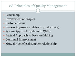 08 Principles of Quality Management
 Leadership
 Involvement of Peoples
 Customer focus
 Process Approach (relates to productivity)
 System Approach (relates to QMS)
 Factual Approach to Decision Making
 Continual Improvement
 Mutually beneficial supplier relationship
 