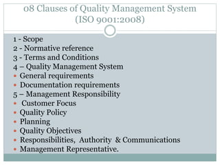 08 Clauses of Quality Management System
(ISO 9001:2008)
1 - Scope
2 - Normative reference
3 - Terms and Conditions
4 – Quality Management System
 General requirements
 Documentation requirements
5 – Management Responsibility
 Customer Focus
 Quality Policy
 Planning
 Quality Objectives
 Responsibilities, Authority & Communications
 Management Representative.
 