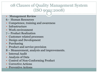 08 Clauses of Quality Management System
(ISO 9001:2008)
 Management Review
6 - Human Resources
 Competence, training and awareness
 Infrastructure
 Work environment
7 – Product Realization
 Customer related processes
 Design and Development
 Purchasing
 Product and service provision
8 – Measurement, analysis and improvements.
 Internal Audit
 Analysis of Data
 Control of Non-Conforming Product
 Corrective Actions
 Preventive Actions
 