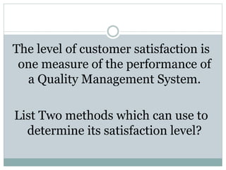The level of customer satisfaction is
one measure of the performance of
a Quality Management System.
List Two methods which can use to
determine its satisfaction level?
 