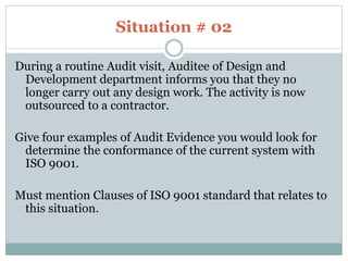 Situation # 02
During a routine Audit visit, Auditee of Design and
Development department informs you that they no
longer carry out any design work. The activity is now
outsourced to a contractor.
Give four examples of Audit Evidence you would look for
determine the conformance of the current system with
ISO 9001.
Must mention Clauses of ISO 9001 standard that relates to
this situation.
 