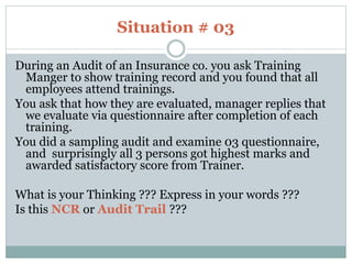 Situation # 03
During an Audit of an Insurance co. you ask Training
Manger to show training record and you found that all
employees attend trainings.
You ask that how they are evaluated, manager replies that
we evaluate via questionnaire after completion of each
training.
You did a sampling audit and examine 03 questionnaire,
and surprisingly all 3 persons got highest marks and
awarded satisfactory score from Trainer.
What is your Thinking ??? Express in your words ???
Is this NCR or Audit Trail ???
 