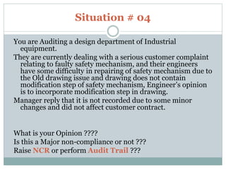 Situation # 04
You are Auditing a design department of Industrial
equipment.
They are currently dealing with a serious customer complaint
relating to faulty safety mechanism, and their engineers
have some difficulty in repairing of safety mechanism due to
the Old drawing issue and drawing does not contain
modification step of safety mechanism, Engineer’s opinion
is to incorporate modification step in drawing.
Manager reply that it is not recorded due to some minor
changes and did not affect customer contract.
What is your Opinion ????
Is this a Major non-compliance or not ???
Raise NCR or perform Audit Trail ???
 