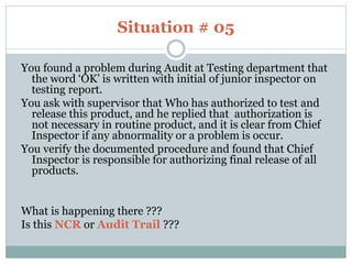 Situation # 05
You found a problem during Audit at Testing department that
the word ‘OK’ is written with initial of junior inspector on
testing report.
You ask with supervisor that Who has authorized to test and
release this product, and he replied that authorization is
not necessary in routine product, and it is clear from Chief
Inspector if any abnormality or a problem is occur.
You verify the documented procedure and found that Chief
Inspector is responsible for authorizing final release of all
products.
What is happening there ???
Is this NCR or Audit Trail ???
 
