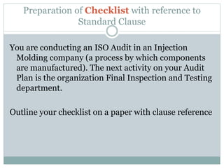 Preparation of Checklist with reference to
Standard Clause
You are conducting an ISO Audit in an Injection
Molding company (a process by which components
are manufactured). The next activity on your Audit
Plan is the organization Final Inspection and Testing
department.
Outline your checklist on a paper with clause reference
 