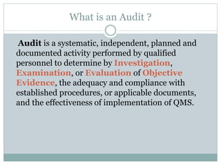 What is an Audit ?
Audit is a systematic, independent, planned and
documented activity performed by qualified
personnel to determine by Investigation,
Examination, or Evaluation of Objective
Evidence, the adequacy and compliance with
established procedures, or applicable documents,
and the effectiveness of implementation of QMS.
 