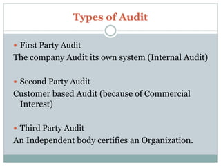Types of Audit
 First Party Audit
The company Audit its own system (Internal Audit)
 Second Party Audit
Customer based Audit (because of Commercial
Interest)
 Third Party Audit
An Independent body certifies an Organization.
 