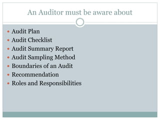 An Auditor must be aware about
 Audit Plan
 Audit Checklist
 Audit Summary Report
 Audit Sampling Method
 Boundaries of an Audit
 Recommendation
 Roles and Responsibilities
 