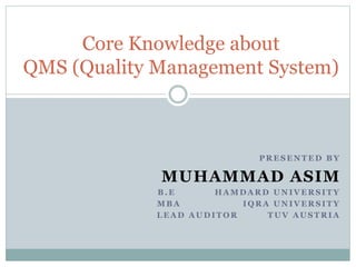 P R E S E N T E D B Y
MUHAMMAD ASIM
B . E H A M D A R D U N I V E R S I T Y
M B A I Q R A U N I V E R S I T Y
L E A D A U D I T O R T U V A U S T R I A
Core Knowledge about
QMS (Quality Management System)
 