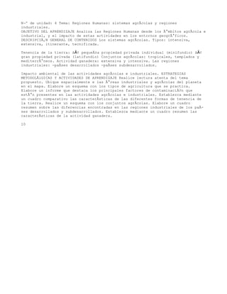 NÂº de unidad: 4 Tema: Regiones Humanas: sistemas agrÃcolas y regiones
industriales.
OBJETIVO DEL APRENDIZAJE Analiza las Regiones Humanas desde los Ã¡mbitos agrÃcola e
industrial, y el impacto de estas actividades en los entornos geogrÃ¡ficos.
DESCRIPCIÃ,N GENERAL DE CONTENIDOS Los sistemas agrÃcolas. Tipos: intensiva,
extensiva, itinerante, tecnificada.

Tenencia de la tierra: â€¢ pequeÃ±a   propiedad privada individual (minifundio) â€¢
gran propiedad privada (latifundio)   Conjuntos agrÃcolas: tropicales, templados y
mediterrÃ¡neos. Actividad ganadera:   extensiva y intensiva. Las regiones
industriales: -paÃses desarrollados   -paÃses subdesarrollados.

Impacto ambiental de las actividades agrÃcolas e industriales. ESTRATEGIAS
METODOLÃiGICAS Y ACTIVIDADES DE APRENDIZAJE Realice lectura atenta del tema
propuesto. Ubique espacialmente e las Ã¡reas industriales y agrÃcolas del planeta
en el mapa. Elabore un esquema con los tipos de agricultura que se practica.
Elabore un informe que destaca los principales factores de contaminaciÃ³n que
estÃ¡n presentes en las actividades agrÃcolas e industriales. Establezca mediante
un cuadro comparativo las caracterÃsticas de las diferentes formas de tenencia de
la tierra. Realice un esquema con los conjuntos agrÃcolas. Elabore un cuadro
resumen sobre las diferencias encontradas en las regiones industriales de los paÃ-
ses desarrollados y subdesarrollados. Establezca mediante un cuadro resumen las
caracterÃsticas de la actividad ganadera.

10
 