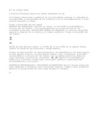 NÂº de unidad: Tema:

5 Historia Universal: Analice el efecto degradante de las

actividades industriales y agrÃcolas en los biosistemas, asimismo la inequidad en
la producciÃ³n y distribuciÃ³n de los alimentos y de la tecnologÃa mundial a nivel
nacional mediante un ensayo.

Origen y EvoluciÃ³n del Ser Humano
OBJETIVO DEL APRENDIZAJE: Analizar el origen, la evoluciÃ³n socioeconÃ³mica y
cultural del ser humano, y las transformaciones en el modo de vida de las
sociedades primitivas. DESCRIPCIÃaN GENERAL DE CONTENIDOS La historia: UbicaciÃ³n
espacial y temporal de los hechos y el tiempo histÃ³rico. Origen y evoluciÃ³n del
ser humano:

â€¢
â€¢

â€¢

TeorÃa de Juan Bautista Lamark. La teorÃa de la evoluciÃ³n de la especie humana.
/Darwin La teorÃa de las mutaciones o teorÃa moderna.

Proceso de hominizaciÃ³n: Los Australopithecus. Los Homo-habilis. Los Homo-erectus.
El Homo sapiens arcaicos. El Homo-sapiens sapiens. Homo floresiensis. EvoluciÃ³n
socioeconÃ³mica y cultural del ser humano: Las sociedades primitivas: Modos de
vida: cazadores, recolectores, pescadores. â€¢ â€¢ Aspectos socioeconÃ³micos,
polÃticos y culturales. Primera gran revoluciÃ³n agrÃcola: transformaciones
socioeconÃ³micas y culturales.

ESTRATEGIAS METODOLÃuGICAS Y ACTIVIDADES DE APRENDIZAJE Realice lectura atenta del
tema. Comprenda la diferencia entre ubicaciÃ³n espacial, tiempo y hecho histÃ³rico
mediante la presentaciÃ³n de casos donde aplique el concepto.

11
 