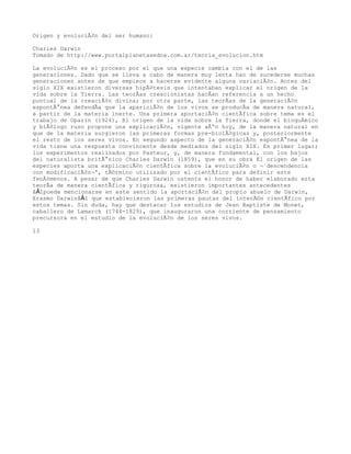 Origen y evoluciÃ³n del ser humano:

Charles Darwin
Tomado de http://www.portalplanetasedna.com.ar/teoria_evolucion.htm

La evoluciÃ³n es el proceso por el que una especie cambia con el de las
generaciones. Dado que se lleva a cabo de manera muy lenta han de sucederse muchas
generaciones antes de que empiece a hacerse evidente alguna variaciÃ³n. Antes del
siglo XIX existieron diversas hipÃ³tesis que intentaban explicar el origen de la
vida sobre la Tierra. Las teorÃas creacionistas hacÃan referencia a un hecho
puntual de la creaciÃ³n divina; por otra parte, las teorÃas de la generaciÃ³n
espontÃ¡nea defendÃa que la apariciÃ³n de los vivos se producÃa de manera natural,
a partir de la materia inerte. Una primera aportaciÃ³n cientÃfica sobre tema es el
trabajo de Oparin (1924), El origen de la vida sobre la Tierra, donde el bioquÃmico
y biÃ³logo ruso propone una explicaciÃ³n, vigente aÃºn hoy, de la manera natural en
que de la materia surgieron las primeras formas pre-biolÃ³gicas y, posteriormente
el resto de los seres vivos. En segundo aspecto de la generaciÃ³n espontÃ¡nea de la
vida tiene una respuesta convincente desde mediados del siglo XIX. En primer lugar;
los experimentos realizados por Pasteur, y, de manera fundamental, con los bajos
del naturalista britÃ¡nico Charles Darwin (1859), que en su obra El origen de las
especies aporta una explicaciÃ³n cientÃfica sobre la evoluciÃ³n o Â«descendencia
con modificaciÃ³nÂ», tÃ©rmino utilizado por el cientÃfico para definir este
fenÃ³menos. A pesar de que Charles Darwin ostenta el honor de haber elaborado esta
teorÃa de manera cientÃfica y rigurosa, existieron importantes antecedentes
â€”puede mencionarse en este sentido la aportaciÃ³n del propio abuelo de Darwin,
Erasmo Darwinâ€” que establecieron las primeras pautas del interÃ©s cientÃfico por
estos temas. Sin duda, hay que destacar los estudios de Jean Baptiste de Monet,
caballero de Lamarck (1744-1829), que inauguraron una corriente de pensamiento
precursora en el estudio de la evoluciÃ³n de los seres vivos.

13
 