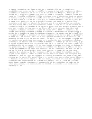 La tesis fundamental del lamarquismo es la transmisiÃ³n de los caracteres
adquiridos como origen de la evoluciÃ³n; la causa de las modificaciones de dichos
caracteres se encuentra en el uso o no de los diversos Ã³rganos, tesis que se
resume en la siguiente frase: Â«La funciÃ³n crea el Ã³rganoÂ». Lamarck resume sus
ideas en FilosofÃa zoolÃ³gica (1809), el primer trabajo cientÃfico donde se expone
de manera clara y razonada una teorÃa sobre la evoluciÃ³n. Desarrollo de la teorÃa
de la evoluciÃ³n A finales del siglo XIX, el llamado neodarvinismo primitivo, que
se basa en el principio de la selecciÃ³n natural como base de la evoluciÃ³n,
encuentra en el biÃ³logo alemÃ¡n A. Weismann uno de sus principales exponentes.
Esta hipÃ³tesis admite que las variaciones sobre las que actÃºa la selecciÃ³n se
transmiten segÃºn las teorÃas de la herencia enunciadas por Mendel, elemento que no
pudo ser resuelto Darwin, pues en su Ã©poca aÃºn no se conocÃan las ideas del
religioso austriaco. Durante el siglo XX, desde 1930 a 1950, se desarrolla la
teorÃa neodarwinista moderna o teorÃa sintÃ©tica,: denominada asÃ porque surge a
partir de la fusiÃ³n de tres disciplinas diferentes: la genÃ©tica, la sistemÃ¡tica
y la paleontologÃa. La creaciÃ³n de esta corriente viene marcada por la apariciÃ³n
de tres obra. La primera, relativa a los aspectos genÃ©ticos de la herencia, es
Genetics and the origin of species (1937). Su autor, T. H. Dobzhansky, plantea que
las variaciones genÃ©ticas implicadas en la evoluciÃ³n son esencialmente mÃnimas y
heredables, de acuerdo con las teorÃas de Mendel. El cambio que se introduce, y que
coincide posteriormente con las aportaciones de otras disciplinas cientÃficas, es a
consideraciÃ³n de los seres vivos no como formas aisladas, sino como partÃcipes de
una poblaciÃ³n. Esto implica entender los cambios como frecuencia gÃ©nica de los
alelos que determinan un carÃ¡cter concreto. Si esta frecuencia es muy alta en lo
que se refiere a la poblaciÃ³n, esto puede suponer la creaciÃ³n de una nueva
especie. MÃ¡s adelante, E. Mayr desarrollarÃ¡ en sus obras Systematics and the
origin of the species (1942) y Animal species evolution (1963) dos conceptos muy
importantes: por un lado, el concepto biolÃ³gico de especie; por otra parte, Mayr
plantea que la variaciÃ³n geogrÃ¡fica y las condiciones ambientales pueden llevar a
la formaciÃ³n de nuevas especies. De este modo, se pueden originar dos especies
distintas como consecuencia del aislamiento geogrÃ¡fico, o lo que es lo mismo,
dando lugar, cuando intentamos el cruzamiento de dos individuos de cada una de
estas poblaciones, a un descendiente no fÃ©rtil. Atendiendo a las condiciones
ambientales, en

14
 