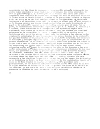 consonancia con las ideas de Dobzhansky., la selecciÃ³n actuarÃa conservando los
alelos mejor adaptados a estas condiciones y eliminando los menos adaptados. En
1944 el paleontÃ³logo G. G. Simpson publica la tercera obra clave para poder
comprender esta corriente de pensamiento: en Tempo and mode in evolution establece
la uniÃ³n entre la paleontologÃa y la genÃ©tica de poblaciones. Durante la segunda
mitad del siglo XX se han planteado dos tendencias fundamentales, la denominada
innovadora y el darvinismo conservador. La primera de ellas, cuyo mÃ¡ximo exponente
es M. Kimura, propone una teorÃa llamada neutralista, que resta importancia al
papel de la selecciÃ³n natural en la evoluciÃ³n, dejando paso al azar. Por su
parte, el neodarvinismo conservador, representado por E. O. Wilson, R. Dawkins y R.
L Trivers, queda sustentada en el concepto de Â«gen egoÃstaÂ»; segÃºn esta
hipÃ³tesis, todo ocurre en la evoluciÃ³n como si cada gen tuviera por finalidad
propagarse en la poblaciÃ³n. Por tanto, la competiciÃ³n no se produce entre
individuos, sino entre los aletos rivales. AsÃ, los animales y las plantas serÃan
simplemente estrategias de supervivencia para los genes. Pruebas de la evoluciÃ³n
Son pruebas basadas en criterios de morfologÃa y anatomÃa comparada. Los conceptos
de homologÃa y analogÃa adquieren especial relevancia para la comprensiÃ³n de las
pruebas anatÃ³micas. Se entiende por estructuras homÃ³logas aquellas que tienen un
origen comÃºn pero no cumplen necesariamente una misma funciÃ³n; por el contrario,
las estructuras que pueden cumplir una misiÃ³n similar pero poseen origen
diferente, serÃan anÃ¡logas. De esta manera, las alas de los insectos y las aves
serÃan estructuras anÃ¡logas, mientras que las extremidades anteriores de los mamÃ-
feros, que presentan un mismo origen pero que llevan a cabo funciones diversas
â€”locomotora, natatoria, etc.â€”, constituirÃan estructuras homÃ³logas. En
relaciÃ³n a las pruebas embriolÃ³gicas, hay que distinguir entre ontogenia â€”las
distintas fases del desarrollo embrionarioâ€” y filogenia, concepto que hace
referencia a las distintas formas evolutivas por las que han pasado los antecesores
de un individuo, es decir, su desarrollo evolutivo. En los vertebrados, cuanto mÃ¡s
cerca de la fase inicial se sitÃºan los embriones, mÃ¡s parecidos son;
posteriormente, se van diferenciando progresivamente cuanto mÃ¡s cerca de la fase
de adulto terminal se encuentran. Otra de las pruebas clÃ¡sicas es el estudio de
los fÃ³siles. El anÃ¡lisis de los distintos estratos geolÃ³gicos demuestra la
presencia de fÃ³siles de invertebrados en los mÃ¡s antiguos;

15
 