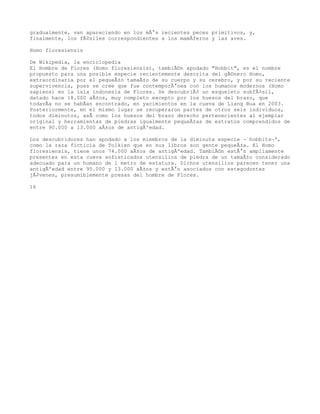 gradualmente, van apareciendo en los mÃ¡s recientes peces primitivos, y,
finalmente, los fÃ³siles correspondientes a los mamÃferos y las aves.

Homo floresiensis

De Wikipedia, la enciclopedia
El Hombre de Flores (Homo floresiensis), tambiÃ©n apodado "Hobbit", es el nombre
propuesto para una posible especie recientemente descrita del gÃ©nero Homo,
extraordinaria por el pequeÃ±o tamaÃ±o de su cuerpo y su cerebro, y por su reciente
supervivencia, pues se cree que fue contemporÃ¡nea con los humanos modernos (Homo
sapiens) en la isla indonesia de Flores. Se descubriÃ³ un esqueleto subfÃ³sil,
datado hace 18.000 aÃ±os, muy completo excepto por los huesos del brazo, que
todavÃa no se habÃan encontrado, en yacimientos en la cueva de Liang Bua en 2003.
Posteriormente, en el mismo lugar se recuperaron partes de otros seis individuos,
todos diminutos, asÃ como los huesos del brazo derecho pertenecientes al ejemplar
original y herramientas de piedras igualmente pequeÃ±as de estratos comprendidos de
entre 90.000 a 13.000 aÃ±os de antigÃºedad.

Los descubridores han apodado a los miembros de la diminuta especie Â«hobbitsÂ»,
como la raza ficticia de Tolkien que en sus libros son gente pequeÃ±a. El Homo
floresiensis, tiene unos 74.000 aÃ±os de antigÃºedad. TambiÃ©n estÃ¡n ampliamente
presentes en esta cueva sofisticados utensilios de piedra de un tamaÃ±o considerado
adecuado para un humano de 1 metro de estatura. Dichos utensilios parecen tener una
antigÃºedad entre 95.000 y 13.000 aÃ±os y estÃ¡n asociados con estegodontes
jÃ³venes, presumiblemente presas del hombre de Flores.

16
 
