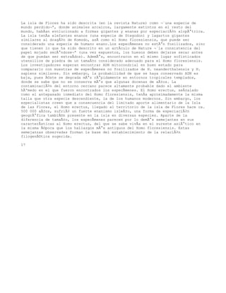 La isla de Flores ha sido descrita (en la revista Nature) como Â«una especie de
mundo perdidoÂ», donde animales arcaicos, largamente extintos en el resto del
mundo, habÃan evolucionado a formas gigantes y enanas por especiaciÃ³n alopÃ¡trica.
La isla tenÃa elefantes enanos (una especie de Stegodon) y lagartos gigantes
similares al dragÃ³n de Komodo, asÃ como el Homo floresiensis, que puede ser
considerado una especie de humano enano.Los especÃmenes no estÃ¡n fosilizados, sino
que tienen lo que ha sido descrito en un artÃculo de Nature Â«la consistencia del
papel mojado secÃ¡ndoseÂ» (una vez expuestos, los huesos deben dejarse secar antes
de que puedan ser extraÃdos). AdemÃ¡s, encontraron en el mismo lugar sofisticados
utensilios de piedra de un tamaÃ±o considerado adecuado para el Homo floresiensis.
Los investigadores esperan encontrar ADN mitocondrial en buen estado para
compararlo con muestras de especÃmenes no fosilizados de H. neanderthalensis y H.
sapiens similares. Sin embargo, la probabilidad de que se haya conservado ADN es
baja, pues Ã©ste se degrada mÃ¡s rÃ¡pidamente en entornos tropicales templados,
donde se sabe que no se conserva mÃ¡s que algunas docenas de aÃ±os. La
contaminaciÃ³n del entorno cercano parece altamente probable dado el ambiente
hÃºmedo en el que fueron encontrados los especÃmenes. El Homo erectus, seÃ±alado
como el antepasado inmediato del Homo floresiensis, tenÃa aproximadamente la misma
talla que otra especie descendiente, la de los humanos modernos. Sin embargo, los
especialistas creen que a consecuencia del limitado aporte alimentario de la Isla
de las Flores, el Homo erectus, llegado al territorio de la isla de Flores hace ca.
500 000 aÃ±os, sufriÃ³ un fuerte enanismo isleÃ±o, una forma de especiaciÃ³n
geogrÃ¡fica tambiÃ©n presente en la isla en diversas especies. Aparte de la
diferencia de tamaÃ±o, los especÃmenes parecen por lo demÃ¡s semejantes en sus
caracterÃsticas al Homo erectus, del que se sabe vivÃa en el sureste asiÃ¡tico en
la misma Ã©poca que los hallazgos mÃ¡s antiguos del Homo floresiensis. Estas
semejanzas observadas forman la base del establecimiento de la relaciÃ³n
filogenÃ©tica sugerida.

17
 