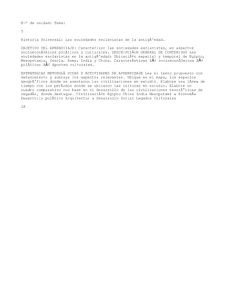 NÂº de unidad: Tema:

5

Historia Universal: Las sociedades esclavistas de la antigÃºedad.

OBJETIVO DEL APRENDIZAJE: Caracterizar las sociedades esclavistas, en aspectos
socioeconÃ³micos polÃticos y culturales. DESCRIPCIÃcN GENERAL DE CONTENIDOS Las
sociedades esclavistas en la antigÃºedad: UbicaciÃ³n espacial y temporal de Egipto,
Mesopotamia, Grecia, Roma, India y China. CaracterÃsticas â€¢ socioeconÃ³micas â€¢
polÃticas â€¢ Aportes culturales.

ESTRATEGIAS METODOLÃ GICAS Y ACTIVIDADES DE APRENDIZAJE Lea el texto propuesto con
detenimiento y subraya los aspectos relevantes. Ubique en el mapa, los espacios
geogrÃ¡ficos donde se asentaron las civilizaciones en estudio. Elabore una lÃnea de
tiempo con los perÃodos donde se ubicaron las culturas en estudio. Elabore un
cuadro comparativo con base en el desarrollo de las civilizaciones teocrÃ¡ticas de
regadÃo, donde destaque. CivilizaciÃ³n Egipto China India Mesopotami a EconomÃa
Desarrollo polÃtico Arquitectur a Desarrollo Social Legados Culturales

18
 